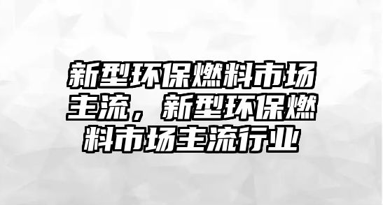 新型環(huán)保燃料市場主流，新型環(huán)保燃料市場主流行業(yè)