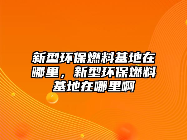 新型環(huán)保燃料基地在哪里，新型環(huán)保燃料基地在哪里啊