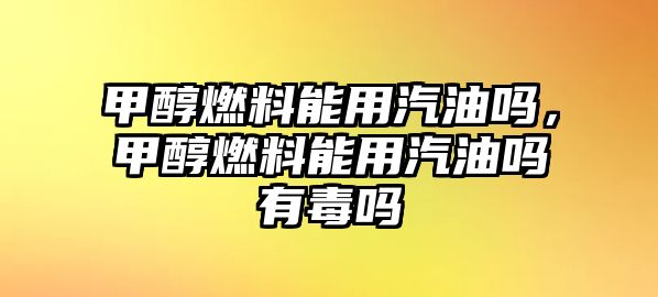 甲醇燃料能用汽油嗎，甲醇燃料能用汽油嗎有毒嗎