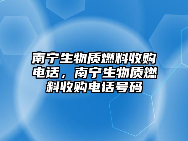 南寧生物質(zhì)燃料收購(gòu)電話，南寧生物質(zhì)燃料收購(gòu)電話號(hào)碼