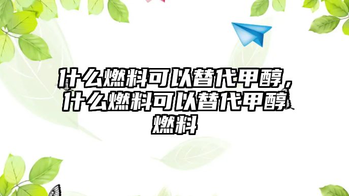 什么燃料可以替代甲醇，什么燃料可以替代甲醇燃料