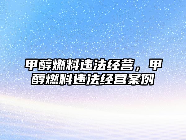 甲醇燃料違法經(jīng)營，甲醇燃料違法經(jīng)營案例