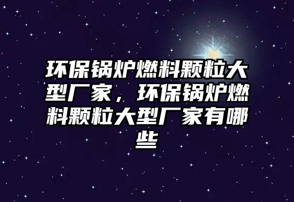 環(huán)保鍋爐燃料顆粒大型廠家，環(huán)保鍋爐燃料顆粒大型廠家有哪些