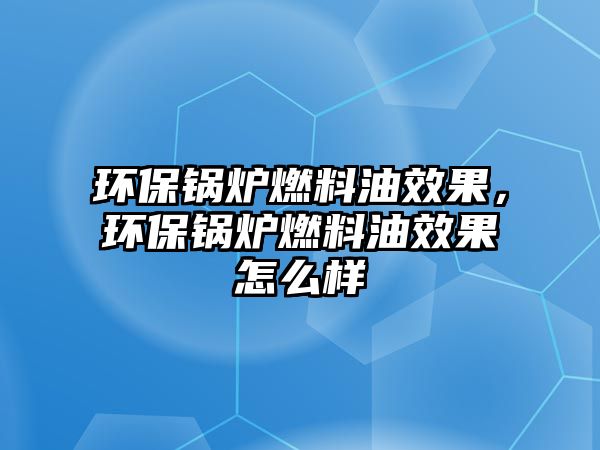 環(huán)保鍋爐燃料油效果，環(huán)保鍋爐燃料油效果怎么樣