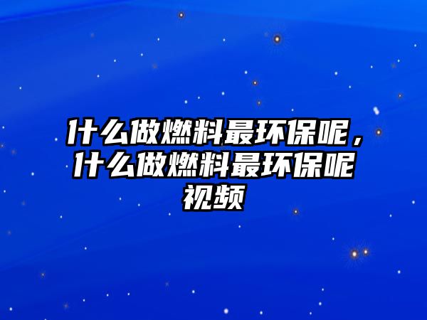 什么做燃料最環(huán)保呢，什么做燃料最環(huán)保呢視頻