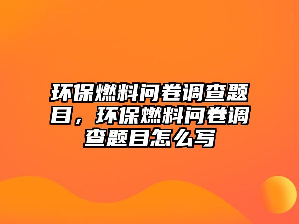 環(huán)保燃料問卷調(diào)查題目，環(huán)保燃料問卷調(diào)查題目怎么寫