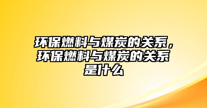 環(huán)保燃料與煤炭的關(guān)系，環(huán)保燃料與煤炭的關(guān)系是什么