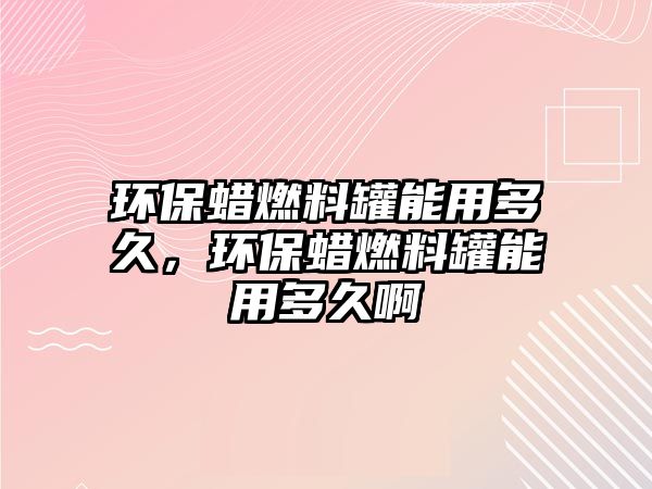 環(huán)保蠟燃料罐能用多久，環(huán)保蠟燃料罐能用多久啊