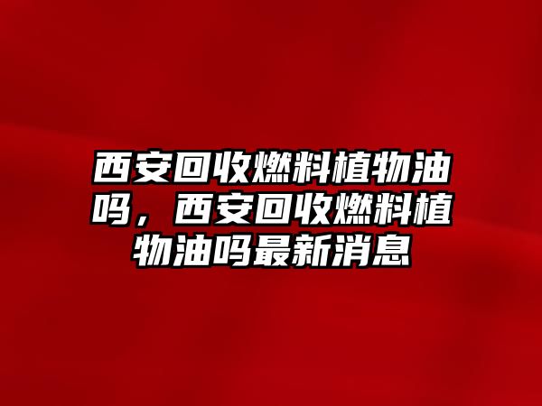 西安回收燃料植物油嗎，西安回收燃料植物油嗎最新消息