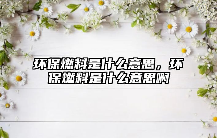 環(huán)保燃料是什么意思，環(huán)保燃料是什么意思啊