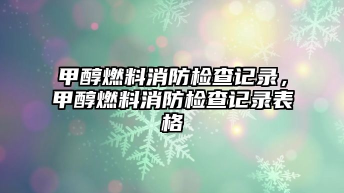 甲醇燃料消防檢查記錄，甲醇燃料消防檢查記錄表格