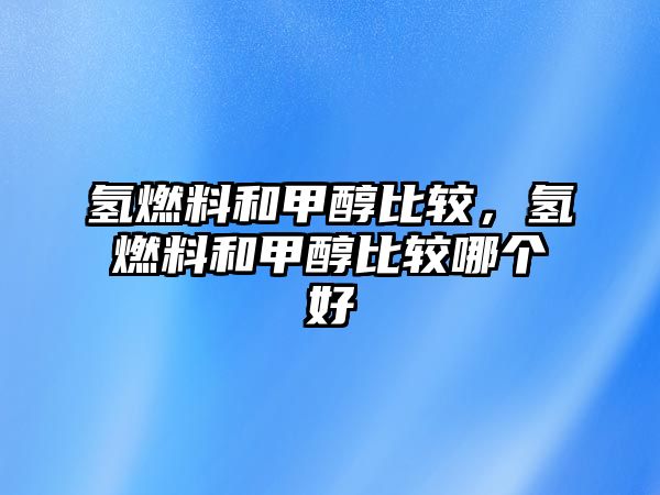 氫燃料和甲醇比較，氫燃料和甲醇比較哪個(gè)好