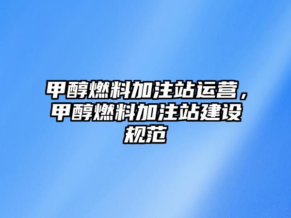 甲醇燃料加注站運(yùn)營(yíng)，甲醇燃料加注站建設(shè)規(guī)范