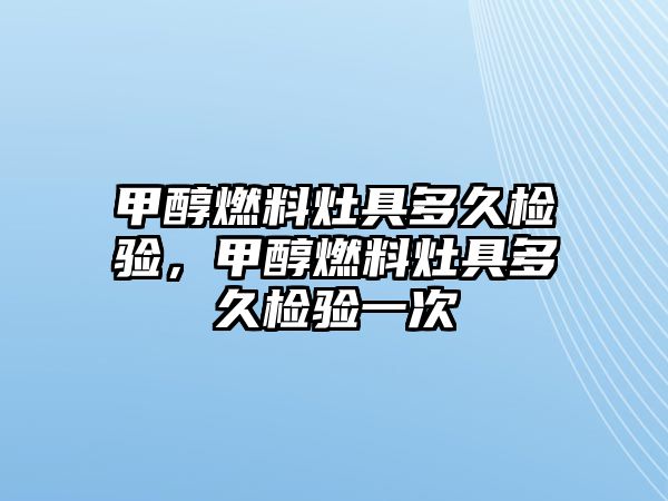 甲醇燃料灶具多久檢驗，甲醇燃料灶具多久檢驗一次