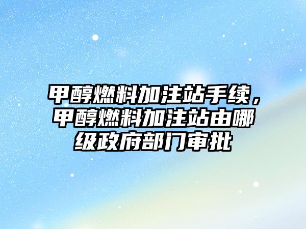 甲醇燃料加注站手續(xù)，甲醇燃料加注站由哪級政府部門審批