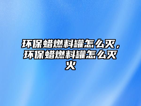 環(huán)保蠟燃料罐怎么滅，環(huán)保蠟燃料罐怎么滅火