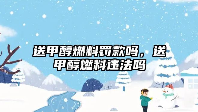 送甲醇燃料罰款嗎，送甲醇燃料違法嗎