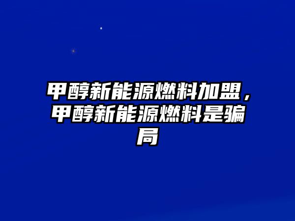 甲醇新能源燃料加盟，甲醇新能源燃料是騙局