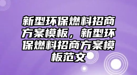 新型環(huán)保燃料招商方案模板，新型環(huán)保燃料招商方案模板范文