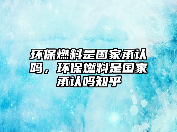 環(huán)保燃料是國家承認嗎，環(huán)保燃料是國家承認嗎知乎