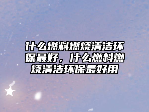 什么燃料燃燒清潔環(huán)保最好，什么燃料燃燒清潔環(huán)保最好用