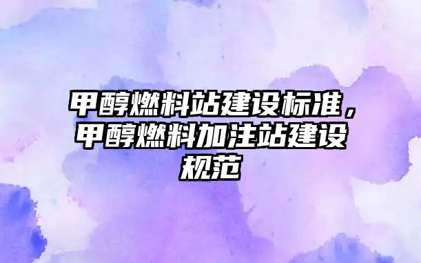 甲醇燃料站建設(shè)標(biāo)準(zhǔn)，甲醇燃料加注站建設(shè)規(guī)范