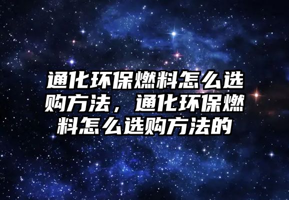 通化環(huán)保燃料怎么選購方法，通化環(huán)保燃料怎么選購方法的