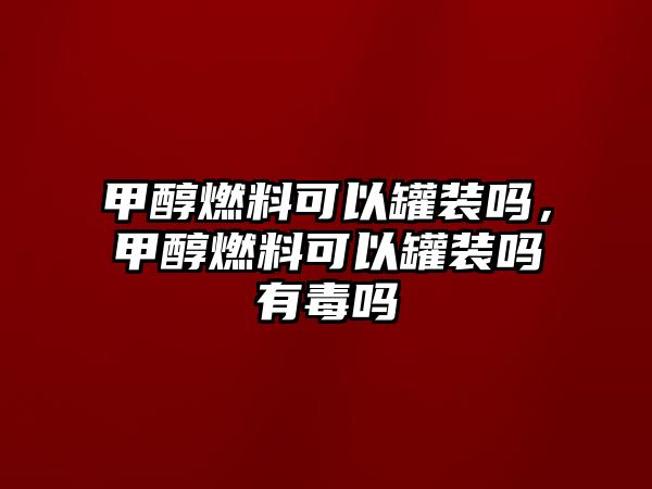 甲醇燃料可以罐裝嗎，甲醇燃料可以罐裝嗎有毒嗎