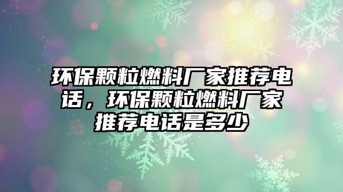 環(huán)保顆粒燃料廠家推薦電話，環(huán)保顆粒燃料廠家推薦電話是多少