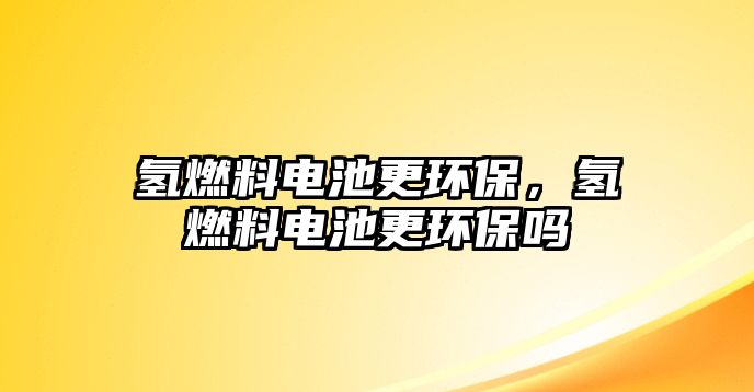 氫燃料電池更環(huán)保，氫燃料電池更環(huán)保嗎