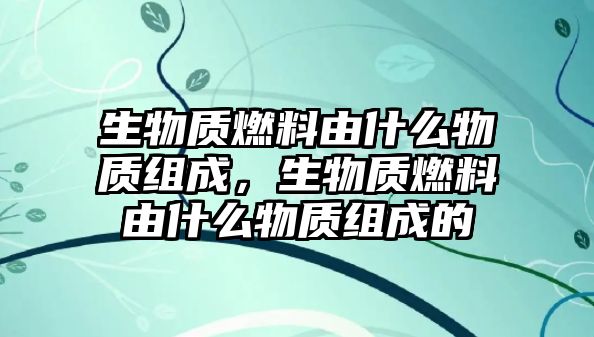 生物質燃料由什么物質組成，生物質燃料由什么物質組成的