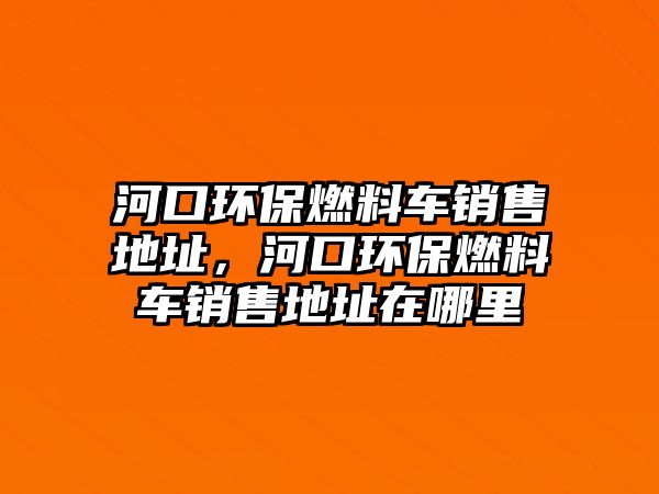 河口環(huán)保燃料車銷售地址，河口環(huán)保燃料車銷售地址在哪里