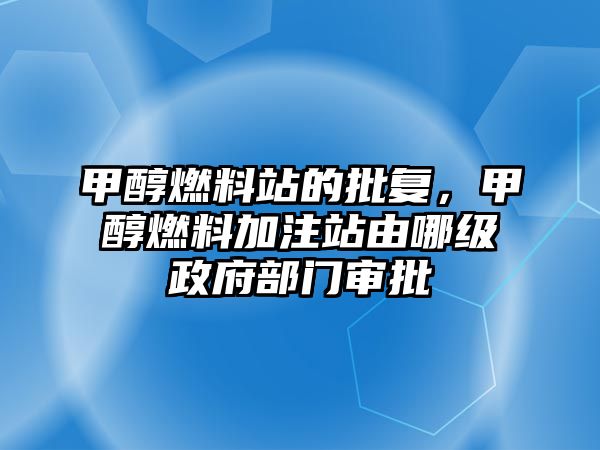 甲醇燃料站的批復，甲醇燃料加注站由哪級政府部門審批