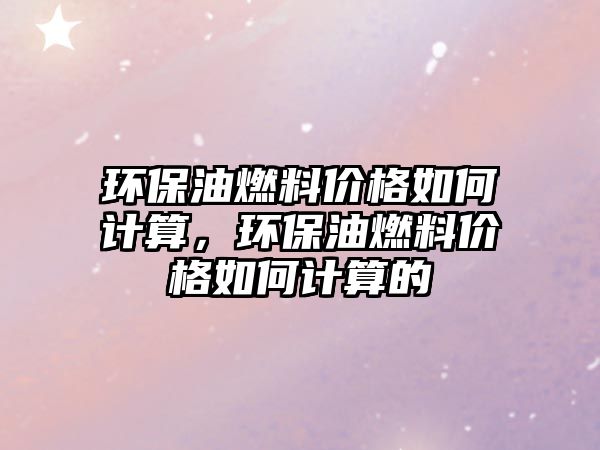 環(huán)保油燃料價格如何計算，環(huán)保油燃料價格如何計算的