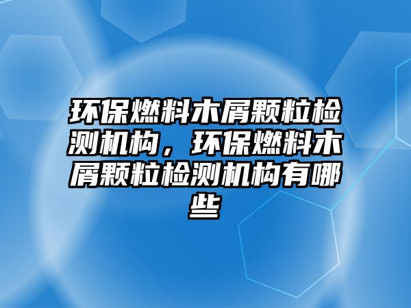 環(huán)保燃料木屑顆粒檢測機構，環(huán)保燃料木屑顆粒檢測機構有哪些