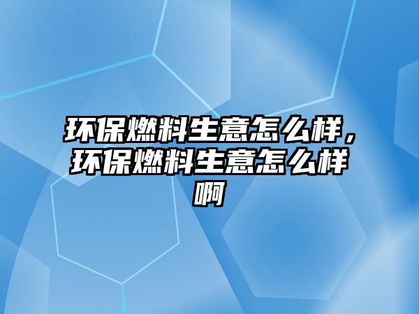 環(huán)保燃料生意怎么樣，環(huán)保燃料生意怎么樣啊