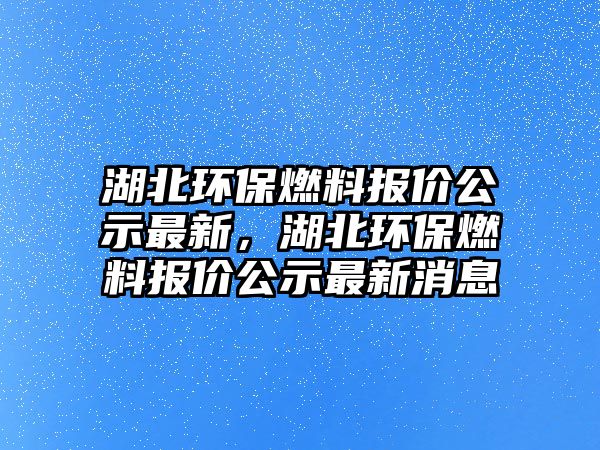 湖北環(huán)保燃料報(bào)價(jià)公示最新，湖北環(huán)保燃料報(bào)價(jià)公示最新消息