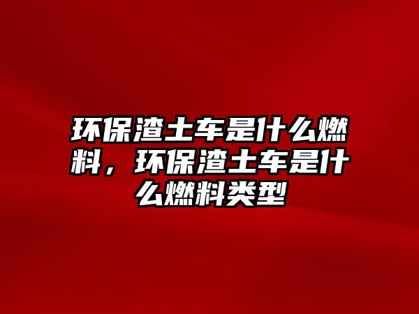 環(huán)保渣土車是什么燃料，環(huán)保渣土車是什么燃料類型