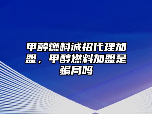 甲醇燃料誠招代理加盟，甲醇燃料加盟是騙局嗎