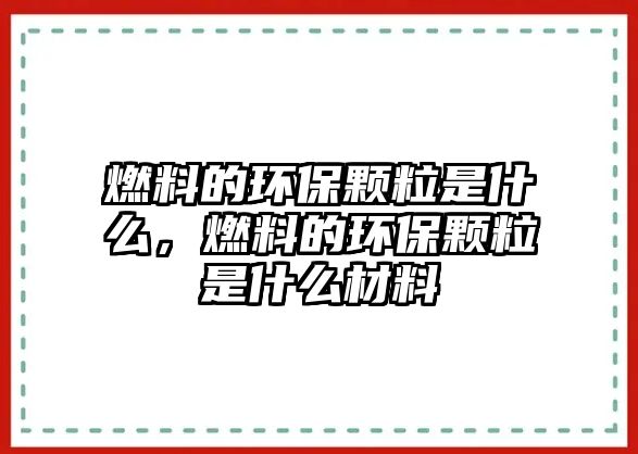 燃料的環(huán)保顆粒是什么，燃料的環(huán)保顆粒是什么材料