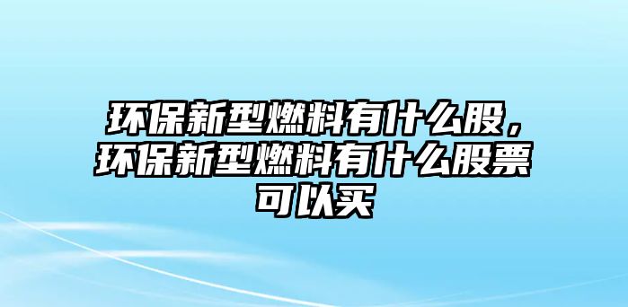 環(huán)保新型燃料有什么股，環(huán)保新型燃料有什么股票可以買