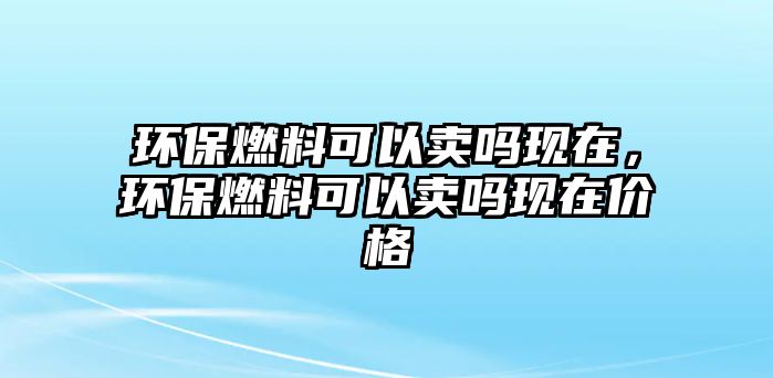 環(huán)保燃料可以賣嗎現(xiàn)在，環(huán)保燃料可以賣嗎現(xiàn)在價格