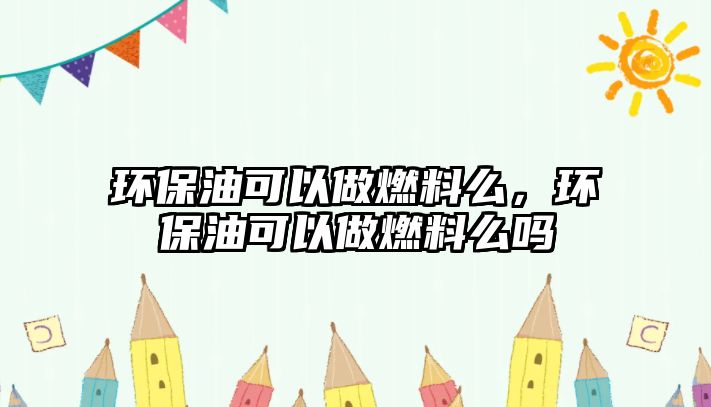 環(huán)保油可以做燃料么，環(huán)保油可以做燃料么嗎