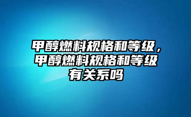 甲醇燃料規(guī)格和等級(jí)，甲醇燃料規(guī)格和等級(jí)有關(guān)系嗎