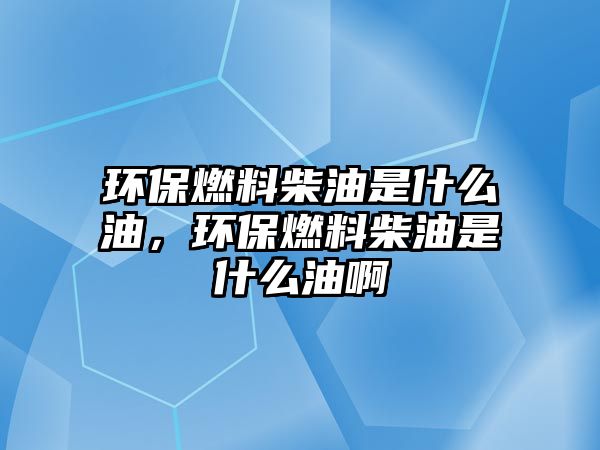 環(huán)保燃料柴油是什么油，環(huán)保燃料柴油是什么油啊