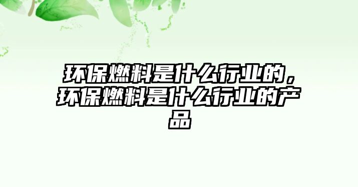 環(huán)保燃料是什么行業(yè)的，環(huán)保燃料是什么行業(yè)的產(chǎn)品