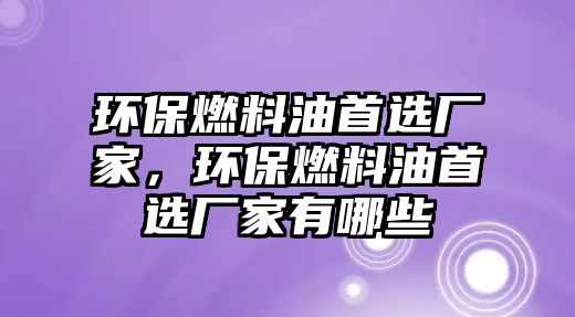 環(huán)保燃料油首選廠家，環(huán)保燃料油首選廠家有哪些