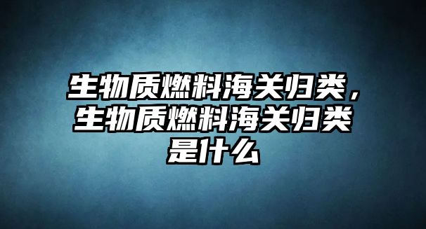 生物質(zhì)燃料海關(guān)歸類，生物質(zhì)燃料海關(guān)歸類是什么