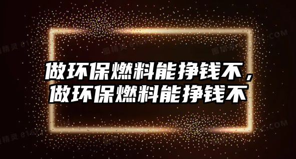 做環(huán)保燃料能掙錢不，做環(huán)保燃料能掙錢不