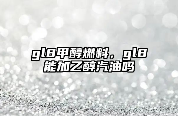 gl8甲醇燃料，gl8能加乙醇汽油嗎